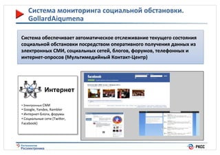 Система(мониторинга(социальной(обстановки.(
GollardAiqumena(
Система(обеспечивает(автоматическое(отслеживание(текущего(состояния(
социальной(обстановки(посредством(оперативного(получения(данных(из(
электронных(СМИ,(социальных(сетей,(блогов,(форумов,(телефонных(и(
интернет_опросов((Мультимедийный(Контакт_Центр)((

Интернет
• %Электронные%СМИ%

• %Google,%Yandex,%Rambler%%
• %ИнтернетdБлоги,%форумы%
• %Социальные%сети%(Twiier,%
Facebook)%

12%

 
