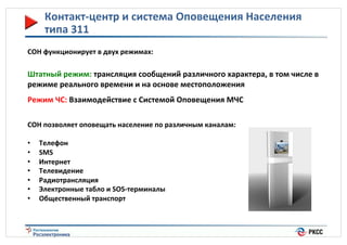 Контакт_центр(и(система(Оповещения(Населения(
типа(311(
СОН(функционирует(в(двух(режимах:((

(
Штатный(режим:(трансляция(сообщений(различного(характера,(в(том(числе(в(
режиме(реального(времени(и(на(основе(местоположения(
Режим(ЧС:(Взаимодействие(с(Системой(Оповещения(МЧС(
(

СОН(позволяет(оповещать(население(по(различным(каналам:((
(
•  Телефон(
•  SMS(
•  Интернет(
•  Телевидение(
•  Радиотрансляция((
•  Электронные(табло(и(SOS_терминалы(
•  Общественный(транспорт(

(
13%

 