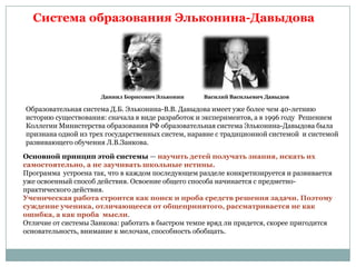 Система образования Эльконина-Давыдова

Даниил Борисович Эльконин

Василий Васильевич Давыдов

Образовательная система Д.Б. Эльконина-В.В. Давыдова имеет уже более чем 40-летнию
историю существования: сначала в виде разработок и экспериментов, а в 1996 году Решением
Коллегии Министерства образования РФ образовательная система Эльконина-Давыдова была
признана одной из трех государственных систем, наравне с традиционной системой и системой
развивающего обучения Л.В.Занкова.
Основной принцип этой системы — научить детей получать знания, искать их
самостоятельно, а не заучивать школьные истины.
Программа устроена так, что в каждом последующем разделе конкретизируется и развивается
уже освоенный способ действия. Освоение общего способа начинается с предметнопрактического действия.
Ученическая работа строится как поиск и проба средств решения задачи. Поэтому
суждение ученика, отличающееся от общепринятого, рассматривается не как
ошибка, а как проба мысли.
Отличие от системы Занкова: работать в быстром темпе вряд ли придется, скорее пригодится
основательность, внимание к мелочам, способность обобщать.

 