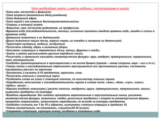 Что необходимо знать и уметь ребенку, поступающему в школу:
•Свое имя, отчество и фамилию.
•Свой возраст (желательно дату рождения).
•Свой домашний адрес.
•Свой город и его главные достопримечательности.
•Страну, в которой живет.
•Фамилию, имя, отчество родителей, их профессию.
•Времена года (последовательность, месяцы, основные приметы каждого времени года, загадки и стихи о
временах года).
•Домашних животных и их детенышей.
•Диких животных наших лесов, жарких стран, их повадки и названия их детенышей.
•Транспорт наземный, водный, воздушный.
•Различать одежду, обувь и головные уборы.
•Называть зимующих и перелетных птиц; овощи, фрукты и ягоды.
•Знать и уметь рассказывать русские народные сказки.
•Различать и правильно называть геометрические фигуры: круг, квадрат, прямоугольник, треугольник,
овал, многоугольник.
•Свободно ориентироваться в пространстве и на листе бумаги (правая – левая сторона, верх – низ и т.п.).
•Уметь полно и последовательно пересказать прослушанный или прочитанный рассказ, составить
(придумать) рассказ по картинке.
•Запомнить и назвать 6-10 предметов, картинок, слов.
•Различать гласные и согласные звуки.
•Разделять слова на слоги с помощью хлопков, по количеству гласных звуков.
•Определить количество и последовательность звуков в словах типа: «мак», «дом», «суп», «сани»,
«дубы», «роза» …
•Хорошо владеть ножницами ( резать полоски, квадраты, круги, прямоугольники, треугольники, овалы;
вырезать предметы по контуру).
•Владеть карандашом: без линейки проводить вертикальные и горизонтальные линии, рисовать
геометрические фигуры, животных, людей, различные предметы с опорой на геометрические формы,
аккуратно закрашивать, штриховать карандашом, не выходя за контуры предметов.
•Свободно считать от 1 до 10 и обратно, выполнять счетные операции в пределах 10.
•Уметь внимательно, не отвлекаясь, слушать(30-35 минут).
•Сохранять стройную, хорошую осанку, особенно в положении сидя.

 