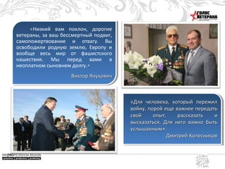 «Низкий вам поклон, дорогие
ветераны, за ваш бессмертный подвиг,
самопожертвование и отвагу. Вы
освободили родную землю, Европу и
вообще весь мир от фашистского
нашествия. Мы перед вами в
неоплатном сыновнем долгу.»
Виктор Янукович

«Для человека, который пережил
войну, порой еще важнее передать
свой
опыт,
рассказать
и
высказаться. Для него важно быть
услышанным».
Дмитрий Колесников

 