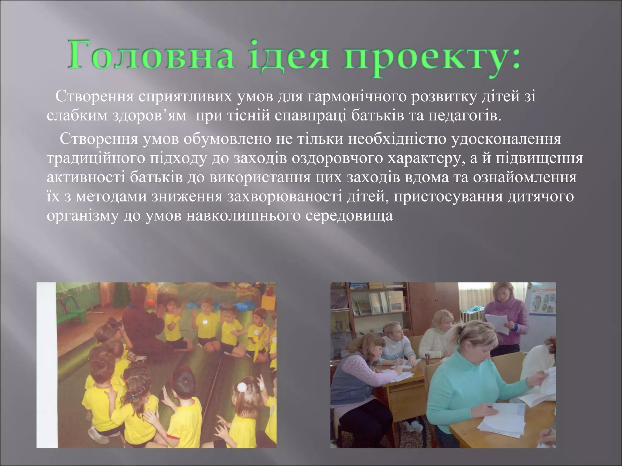 Створення сприятливих умов для гармонічного розвитку дітей зі
слабким здоров’ям при тісній спавпраці батьків та педагогів.
Створення умов обумовлено не тільки необхідністю удосконалення
традиційного підходу до заходів оздоровчого характеру, а й підвищення
активності батьків до використання цих заходів вдома та ознайомлення
їх з методами зниження захворюваності дітей, пристосування дитячого
організму до умов навколишнього середовища

 