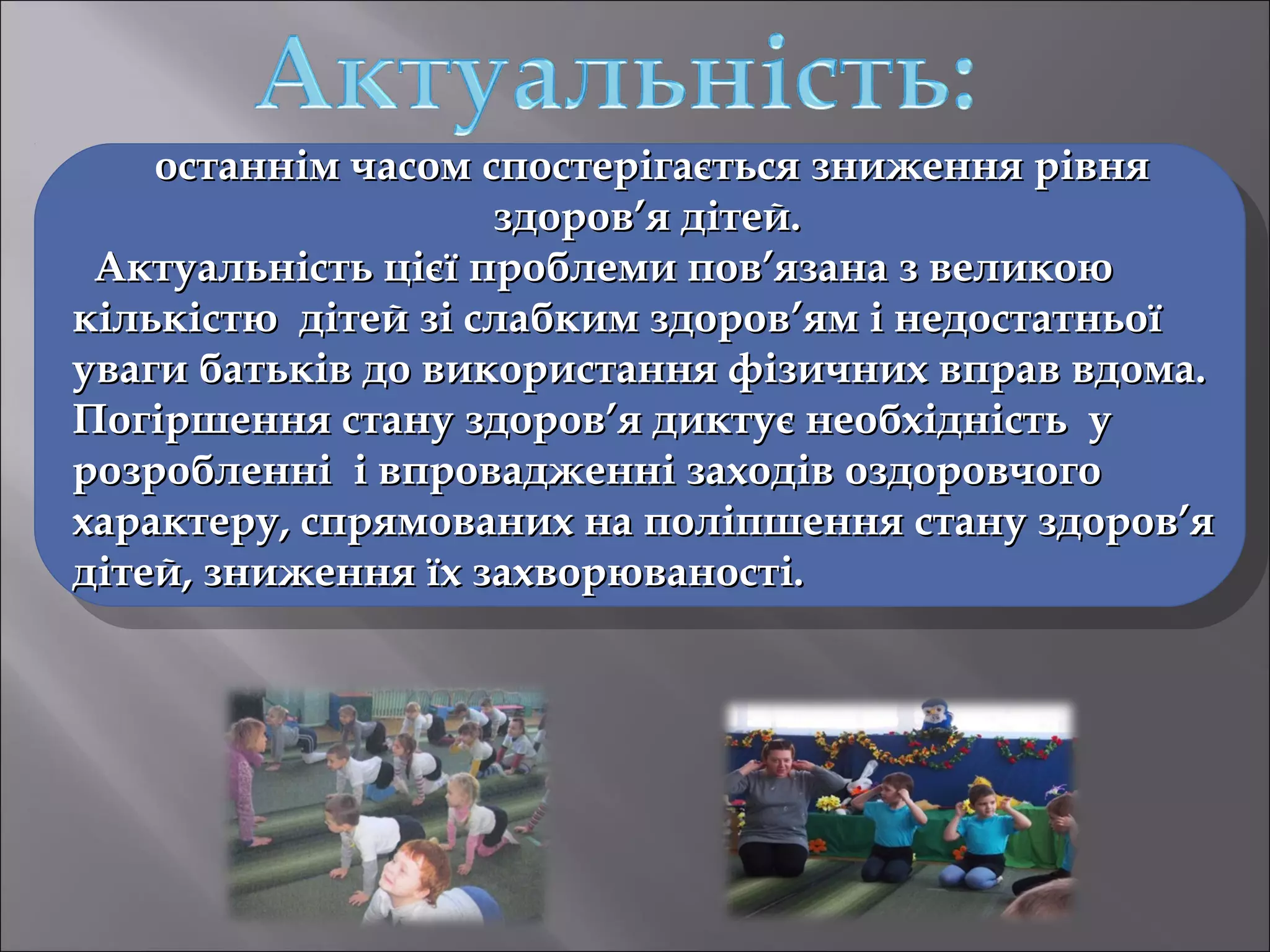 останнім часом спостерігається зниження рівня
здоров’я дітей.
Актуальність цієї проблеми пов’язана з великою
кількістю дітей зі слабким здоров’ям і недостатньої
уваги батьків до використання фізичних вправ вдома.
Погіршення стану здоров’я диктує необхідність у
розробленні і впровадженні заходів оздоровчого
характеру, спрямованих на поліпшення стану здоров’я
дітей, зниження їх захворюваності.

 
