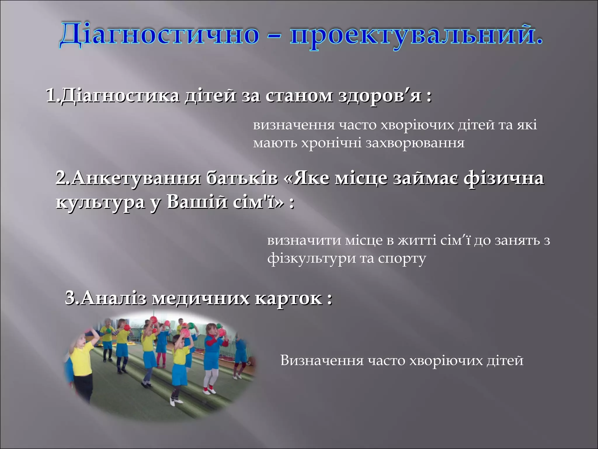 1.Діагностика дітей за станом здоров’я :
визначення часто хворіючих дітей та які
мають хронічні захворювання

2.Анкетування батьків «Яке місце займає фізична
культура у Вашій сім'ї» :
визначити місце в житті сім’ї до занять з
фізкультури та спорту

3.Аналіз медичних карток :
Визначення часто хворіючих дітей

 