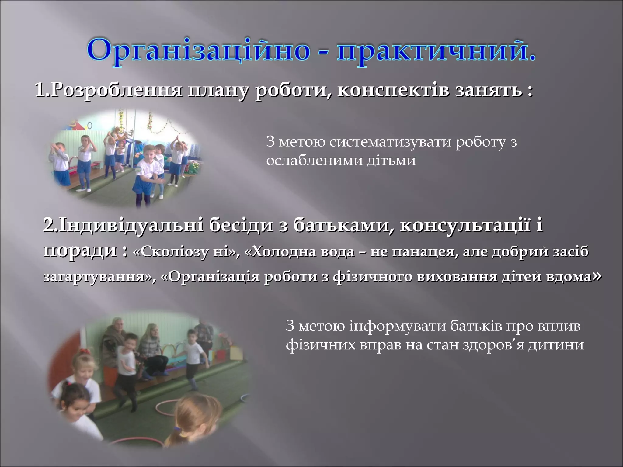 1.Розроблення плану роботи, конспектів занять :
З метою систематизувати роботу з
ослабленими дітьми

2.Індивідуальні бесіди з батьками, консультації і
поради : «Сколіозу ні», «Холодна вода – не панацея, але добрий засіб

загартування», «Організація роботи з фізичного виховання дітей вдома»
З метою інформувати батьків про вплив
фізичних вправ на стан здоров’я дитини

 