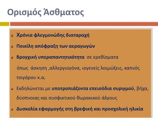 Οριςμόσ Άςκματοσ
Xρόνια φλεγμονϊδθσ διαταραχι
Ροικίλθ απόφραξθ των αεραγωγϊν

Βρογχικι υπεραπαντθτικότθτα ςε ερεκίςματα
όπωσ άςκθςθ ,αλλεργιογόνα, ιογενείσ λοιμϊξεισ, καπνόσ
τςιγάρου κ.α.
Εκδθλϊνεται με υποτροπιάηοντα επειςόδια ςυριγμοφ, βιχα,
δφςπνοιασ και ςυςφικτικοφ κωρακικοφ άλγουσ
Δυςκολία εφαρμογισ ςτθ βρεφικι και προςχολικι θλικία

 