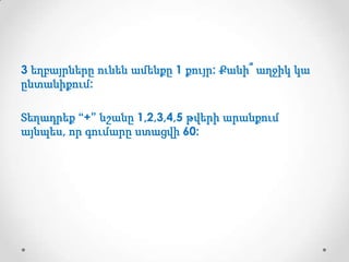 3 եղբայրները ունեն ամենքը 1 քույր: Քանի՞ աղջիկ կա
ընտանիքում:
Տեղադրեք “+” նշանը 1,2,3,4,5 թվերի արանքում
այնպես, որ գումարը ստացվի 60:

 