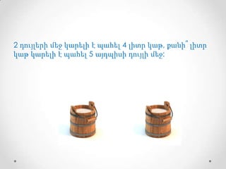 2 դույլերի մեջ կարելի է պահել 4 լիտր կաթ, քանի՞ լիտր
կաթ կարելի է պահել 5 այդպիսի դույլի մեջ:

 