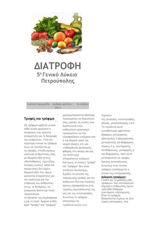 ΔΙΑΤΡΟΦΗ
5ο Γενικό Λύκειο
Πετρούπολης

Σχολική Εφημερίδα – Αριθμός φύλλου 1 – Οκτώβρης
2013

Τροφές και τρόφιμα
Ως τρόφιμο ορίζεται γενικά
κάθε ουσία οργανική ή
ανόργανη που κρίνεται
απαραίτητη για τη διατροφή
του ανθρώπου. Υπό την
ευρύτερη έννοια τα τρόφιμα
ίσως να ταυτίζονται με
τις τροφές, επειδή ομοίως
νοούνται οι θρεπτικές ύλες
με θερμική αξία (όπως
υδατάνθρακες, πρωτεΐνες,
λιπαρές ουσίες), αλλά και
ακόμα όσες δεν έχουν
θερμική αξία που όμως
κρίνονται απαραίτητες για
την ανάπτυξη και την
επιβίωσή του ανθρώπου,
όπως οι βιταμίνες, τα
ανόργανα άλατα και πολύ
περισσότερο
το οξυγόνο της ατμόσφαιρα
ς και το νερό. Αρχικά οι δύο
όροι "τροφές" και "τρόφιμα"

χρησιμοποιούνται ιδιαίτερα
προκειμένου να δηλώσουν
όλες εκείνες τις ουσίες που
διασπώνται στον
ανθρώπινο οργανισμό
προκειμένου να του
εξασφαλίσουν ενέργεια αλλ
ά και δομικό υλικό (σε
νεαρή ηλικία), είτε για
επιδιόρθωση βιολογικής
φθοράς είτε ακόμη και για
την ανάπτυξη
απαραίτητων ενζύμων.
Και όμως οι έννοιες "τροφή"
και "τρόφιμο" δεν είναι
απόλυτα ταυτόσημες.
Σχεδόν το σύνολο της
παραγωγής τροφής για τον
άνθρωπο εδώ και πολλούς
αιώνες εξασφαλίζεται από
τεχνικές εκμετάλλευσης της
γης και της κτηνοτροφίας.
Συνεπώς τα τρόφιμα
αποτελούν τα
προϊόντα αυτών των

τεχνικών
της γεωργίας, κτηνοτροφίας,
αλιείας, μελισσοκομίας κ.λπ.
Τα προϊόντα αυτά
συνηθέστερα υφίστανται
διάφορες κατεργασίες
(βιοτεχνικές ή βιομηχανικές
μετατροπές) για διάφορους
λόγους π.χ. συντήρησης,
αποθήκευσης, μεταφοράς ή
και διαχείρισης, πριν αυτά
μετατραπούν σε τροφές
άμεσης κατανάλωσης.
Συνεπώς στην έννοια
τρόφιμα υπεισέρχεται η
έννοια της επεξεργασίας.
Διάκριση τροφίμων:
Γενικά για τα χιλιάδες είδη
τροφίμων που καταναλώνει
σήμερα ο άνθρωπος έχουν
προταθεί διάφορα
συστήματα ταξινόμησης.
Έτσι τα τρόφιμα
διακρίνονται κυρίως σε δύο
κύριες κατηγορίες: στα

 