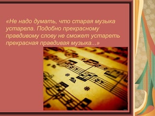 «Не надо думать, что старая музыка
устарела. Подобно прекрасному
правдивому слову не сможет устареть
прекрасная правдивая музыка...»             
                                       Р. Шуман

 
