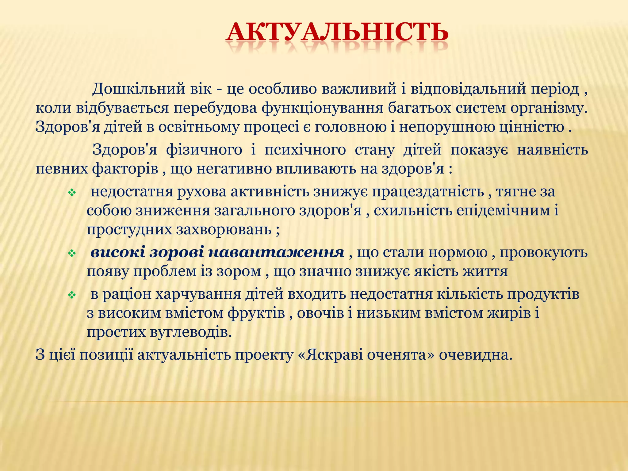 АКТУАЛЬНІСТЬ
Дошкільний вік - це особливо важливий і відповідальний період ,
коли відбувається перебудова функціонування багатьох систем організму.
Здоров'я дітей в освітньому процесі є головною і непорушною цінністю .
Здоров'я фізичного і психічного стану дітей показує наявність
певних факторів , що негативно впливають на здоров'я :
 недостатня рухова активність знижує працездатність , тягне за
собою зниження загального здоров'я , схильність епідемічним і
простудних захворювань ;
 високі зорові навантаження , що стали нормою , провокують
появу проблем із зором , що значно знижує якість життя
 в раціон харчування дітей входить недостатня кількість продуктів
з високим вмістом фруктів , овочів і низьким вмістом жирів і
простих вуглеводів.
З цієї позиції актуальність проекту «Яскраві оченята» очевидна.

 