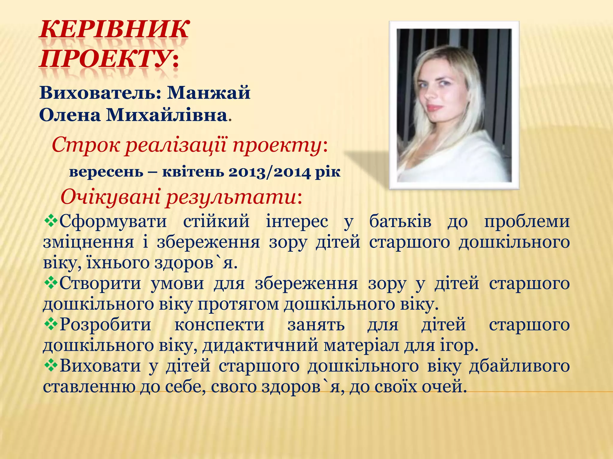 КЕРІВНИК
ПРОЕКТУ:
Вихователь: Манжай
Олена Михайлівна.

Строк реалізації проекту:
вересень – квітень 2013/2014 рік

Очікувані результати:
Сформувати стійкий інтерес у батьків до проблеми
зміцнення і збереження зору дітей старшого дошкільного
віку, їхнього здоров`я.
Створити умови для збереження зору у дітей старшого
дошкільного віку протягом дошкільного віку.
Розробити конспекти занять для дітей старшого
дошкільного віку, дидактичний матеріал для ігор.
Виховати у дітей старшого дошкільного віку дбайливого
ставленню до себе, свого здоров`я, до своїх очей.

 