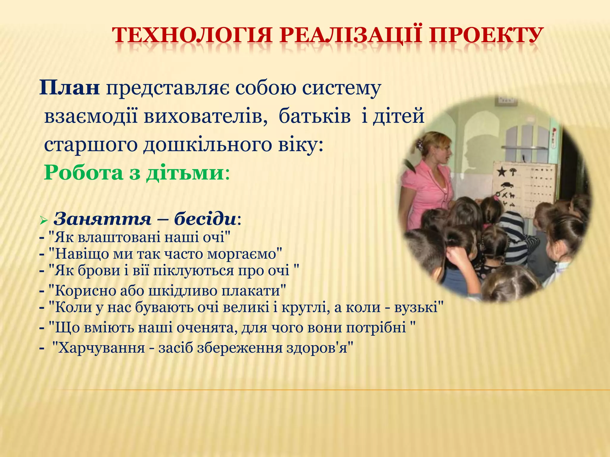 ТЕХНОЛОГІЯ РЕАЛІЗАЦІЇ ПРОЕКТУ
План представляє собою систему
взаємодії вихователів, батьків і дітей
старшого дошкільного віку:
Робота з дітьми:


Заняття – бесіди:

- "Як влаштовані наші очі"
- "Навіщо ми так часто моргаємо"
- "Як брови і вії піклуються про очі "
- "Корисно або шкідливо плакати"
- "Коли у нас бувають очі великі і круглі, а коли - вузькі"
- "Що вміють наші оченята, для чого вони потрібні "
- "Харчування - засіб збереження здоров'я"

 