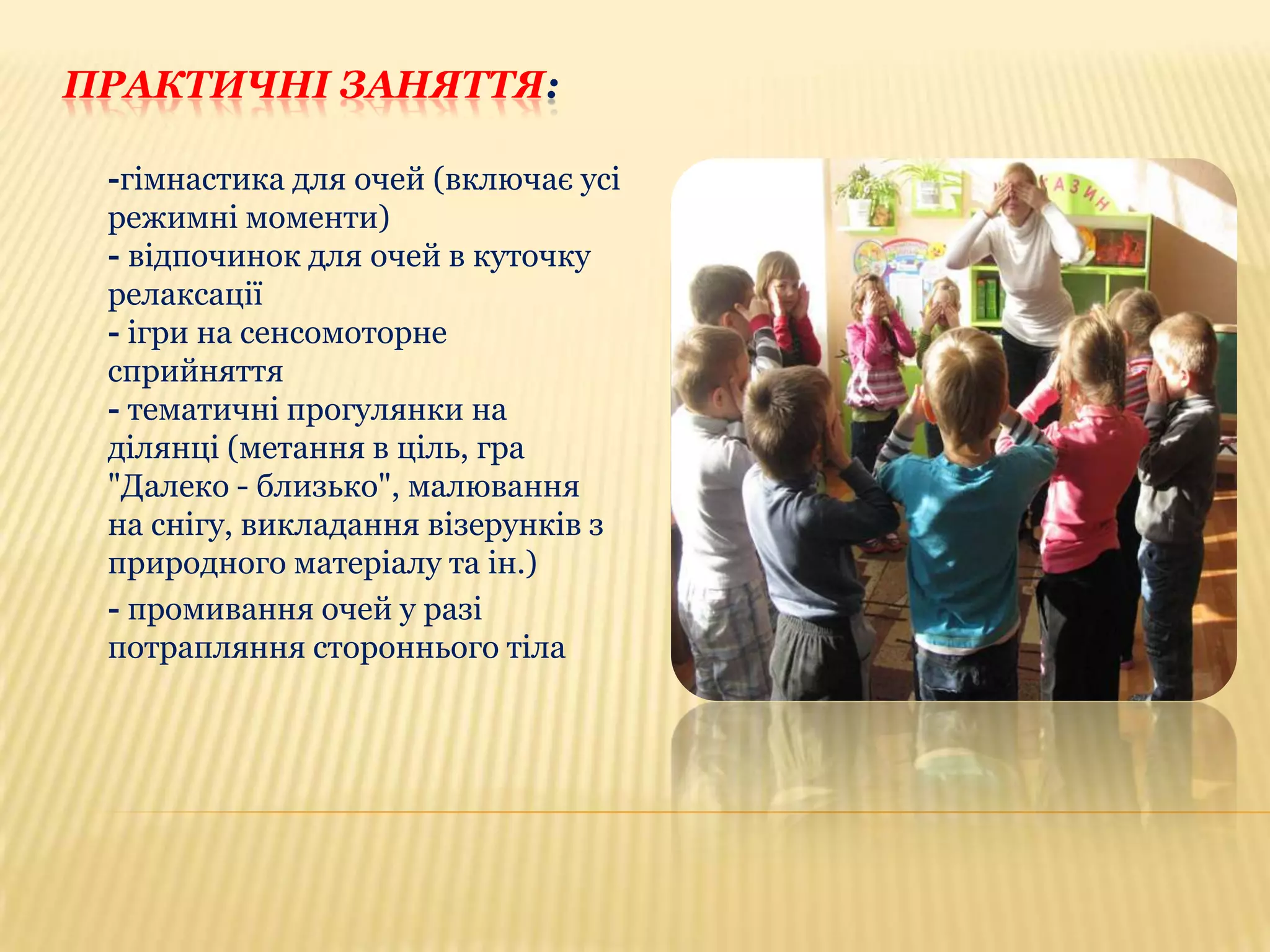 ПРАКТИЧНІ ЗАНЯТТЯ:
-гімнастика для очей (включає усі
режимні моменти)
- відпочинок для очей в куточку
релаксації
- ігри на сенсомоторне
сприйняття
- тематичні прогулянки на
ділянці (метання в ціль, гра
"Далеко - близько", малювання
на снігу, викладання візерунків з
природного матеріалу та ін.)
- промивання очей у разі
потрапляння стороннього тіла

 