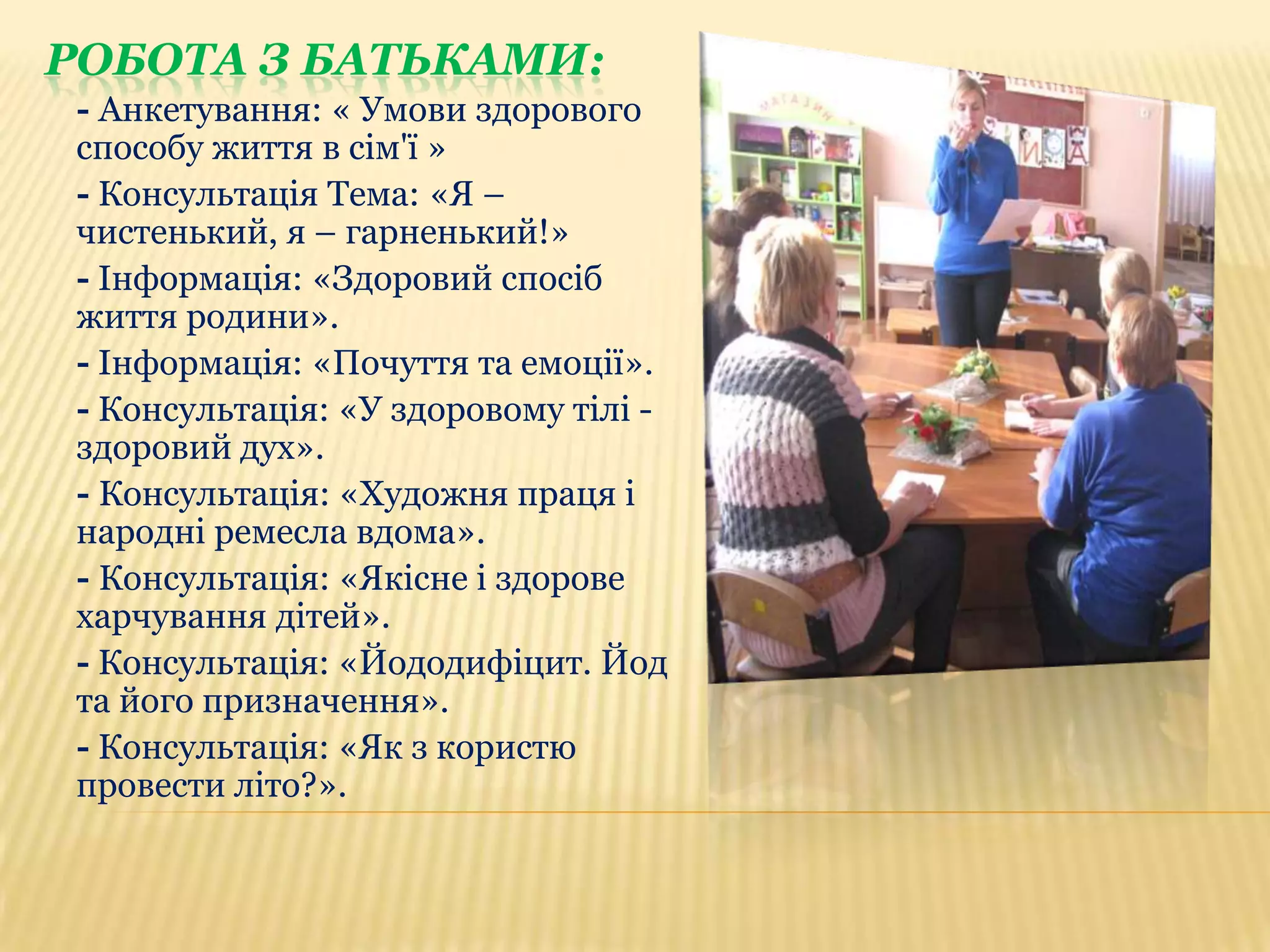 РОБОТА З БАТЬКАМИ:
- Анкетування: « Умови здорового
способу життя в сім'ї »
- Консультація Тема: «Я –
чистенький, я – гарненький!»
- Інформація: «Здоровий спосіб
життя родини».
- Інформація: «Почуття та емоції».
- Консультація: «У здоровому тілі здоровий дух».
- Консультація: «Художня праця і
народні ремесла вдома».
- Консультація: «Якісне і здорове
харчування дітей».
- Консультація: «Йододифіцит. Йод
та його призначення».
- Консультація: «Як з користю
провести літо?».

 