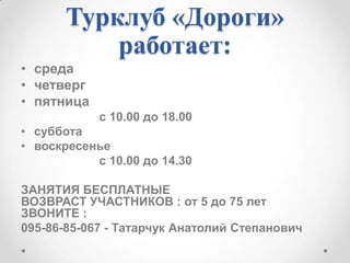 Турклуб «Дороги»
работает:
• среда
• четверг
• пятница
с 10.00 до 18.00
• суббота
• воскресенье
с 10.00 до 14.30
ЗАНЯТИЯ БЕСПЛАТНЫЕ
ВОЗВРАСТ УЧАСТНИКОВ : от 5 до 75 лет
ЗВОНИТЕ :
095-86-85-067 - Татарчук Анатолий Степанович

 