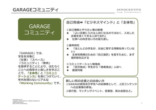 GARAGEコミュニティ

GARAGE
コミュニティ

「GARAGE」では、
学⽣生を対象に
「仕事」「スペース」
「コミュニティ」「教育」
を提供することにより、はたらく
ことへの真摯さと楽しさを学ぶこ
とで、「主体性」と「コミュニ
ケーション⼒力力」を⾝身につけていく、
年年代を問わないリアルな
「Working  Community」です。

innocentive-‐‑‒jp.inc..
Chiyodaku  iwamotocho3-‐‑‒6-‐‑‒5  Kidokoro  Building  3F
info@innocentive.jp
http://www.innocentive.jp

⾃自⼰己育成➡「ビジネスマインド」と「主体性」
①⾃自⼰己理理解とやりたい事の整理理
■  「よい企業に⼊入れる⼈人材になるのではなく、⼊入社した
企業を良良くできる⼈人材であれ」
■  仕事への向き合い⽅方の捉え直し
②業界研究
■  「ほとんどの学⽣生が、社会に関する情報を持っていな
い」
■  主体性発揮のための「⾃自⼰己選択」を促すために、まず
選択肢を広げる
③コミュニケーション勉強会
■  「⾃自分視点」学⽣生から「他者視点」⼈人材へ
■  ⾯面接対策

新しい形の企業との出会い⽅方

①GARAGE就活及び学⽣生への応援者として、上記コンテンツ
への企業様の参加。
②紹介型、マッチングイベント、営業型、飲み会型など。

4

 