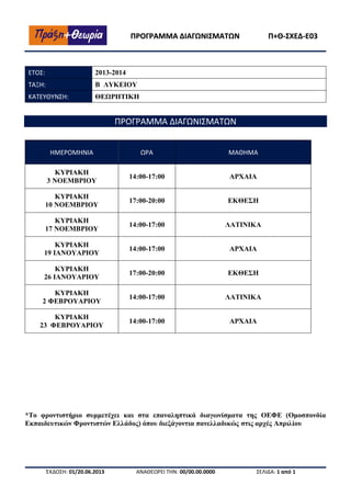 ΠΡΟΓΡΑΜΜΑ ΔΙΑΓΩΝΙΣΜΑΤΩΝ

ΕΤΟΣ:

2013-2014

ΤΑΞΗ:

Β ΛΥΚΕΙΟΥ

ΚΑΤΕΥΘΥΝΣΗ:

Π+Θ-ΣΧΕΔ-Ε03

ΘΕΩΡΗΤΙΚΗ

ΠΡΟΓΡΑΜΜΑ ΔΙΑΓΩΝΙΣΜΑΤΩΝ
ΗΜΕΡΟΜΗΝΙΑ

ΩΡΑ

ΜΑΘΗΜΑ

ΚΥΡΙΑΚΗ
3 ΝΟΕΜΒΡΙΟΥ

14:00-17:00

ΑΡΧΑΙΑ

ΚΥΡΙΑΚΗ
10 ΝΟΕΜΒΡΙΟΥ

17:00-20:00

ΕΚΘΕΣΗ

ΚΥΡΙΑΚΗ
17 ΝΟΕΜΒΡΙΟΥ

14:00-17:00

ΛΑΤΙΝΙΚΑ

ΚΥΡΙΑΚΗ
19 ΙΑΝΟΥΑΡΙΟΥ

14:00-17:00

ΑΡΧΑΙΑ

ΚΥΡΙΑΚΗ
26 ΙΑΝΟΥΑΡΙΟΥ

17:00-20:00

ΕΚΘΕΣΗ

ΚΥΡΙΑΚΗ
2 ΦΕΒΡΟΥΑΡΙΟΥ

14:00-17:00

ΛΑΤΙΝΙΚΑ

ΚΥΡΙΑΚΗ
23 ΦΕΒΡΟΥΑΡΙΟΥ

14:00-17:00

ΑΡΧΑΙΑ

*Το φροντιστήριο συμμετέχει και στα επαναληπτικά διαγωνίσματα της ΟΕΦΕ (Ομοσπονδία
Εκπαιδευτικών Φροντιστών Ελλάδος) όπου διεξάγοντια πανελλαδικώς στις αρχές Απριλίου

ΈΚΔΟΣΗ: 01/20.06.2013

ΑΝΑΘΕΩΡΕΙ ΤΗΝ: 00/00.00.0000

ΣΕΛΙΔΑ: 1 από 1

 