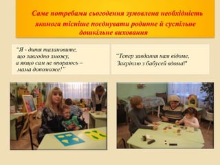 Саме потребами сьогодення зумовлена необхідність
якомога тісніше поєднувати родинне й суспільне
дошкільне виховання
“Я - дитя талановите,
що завгодно зможу,
а якщо сам не впораюсь –
мама допоможе!”

“Тепер завдання нам відоме,
Закріплю з бабусей вдома!”

 