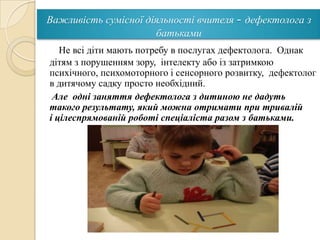 Важливість сумісної діяльності вчителя - дефектолога з
батьками
Не всі діти мають потребу в послугах дефектолога. Однак
дітям з порушенням зору, інтелекту або із затримкою
психічного, психомоторного і сенсорного розвитку, дефектолог
в дитячому садку просто необхідний.
Але одні заняття дефектолога з дитиною не дадуть
такого результату, який можна отримати при тривалій
і цілеспрямованій роботі спеціаліста разом з батьками.

 