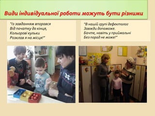 Види індивідуальної роботи можуть бути різними
“Із завданням впорався
Від початку до кінця,
Кольорові кульки
Розклав я на місця!”

“В нашій групі дефектолог
Завжди допоможе.
Бачте, навіть у приймальні
Без порад не може!”

 