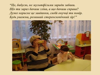 “Це, бабусю, не мультфільми заради забави.
Що ти зараз бачиш зліва, а що бачиш справа?
Дуже корисне це завдання, своїй онучці ти повір.
Будь уважна, розвивай стереоскопічний зір!”

 