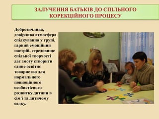 ЗАЛУЧЕННЯ БАТЬКІВ ДО СПІЛЬНОГО
КОРЕКЦІЙНОГО ПРОЦЕСУ
Доброзичлива,
довірлива атмосфера
спілкування у групі,
гарний емоційний
настрій, середовище
спільної творчості
дає змогу створити
єдине освітнє
товариство для
нормального
повноцінного
особистісного
розвитку дитини в
сім'ї та дитячому
садку.

 