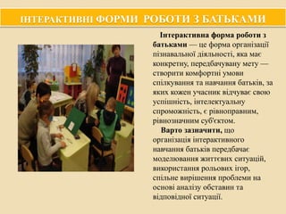 ІНТЕРАКТИВНІ ФОРМИ РОБОТИ З БАТЬКАМИ
Інтерактивна форма роботи з
батьками — це форма організації
пізнавальної діяльності, яка має
конкретну, передбачувану мету —
створити комфортні умови
спілкування та навчання батьків, за
яких кожен учасник відчуває свою
успішність, інтелектуальну
спроможність, є рівноправним,
рівнозначним суб'єктом.
Варто зазначити, що
організація інтерактивного
навчання батьків передбачає
моделювання життєвих ситуацій,
використання рольових ігор,
спільне вирішення проблеми на
основі аналізу обставин та
відповідної ситуації.

 