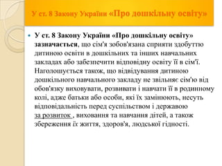 У ст. 8 Закону України «Про дошкільну


освіту»

У ст. 8 Закону України «Про дошкільну освіту»
зазначається, що сім'я зобов'язана сприяти здобуттю
дитиною освіти в дошкільних та інших навчальних
закладах або забезпечити відповідну освіту її в сім'ї.
Наголошується також, що відвідування дитиною
дошкільного навчального закладу не звільняє сім'ю від
обов'язку виховувати, розвивати і навчати її в родинному
колі, адже батьки або особи, які їх замінюють, несуть
відповідальність перед суспільством і державою
за розвиток , виховання та навчання дітей, а також
збереження їх життя, здоров'я, людської гідності.

 