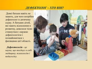 Деякі батьки навіть не
знають, для чого потрібен
дефектолог в дитячому
садку. А батькам дітей,
які мають відхилення в
розвитку, довелося тісно
стикнутися з наукою
дефектологією і
познайомитися з
фахівцями цієї області.
Дефектологія - це
наука, що поєднує в собі
медицину, психологію і
педагогіку.

 
