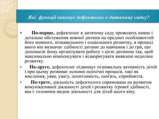 Які функції виконує дефектолог в дитячому садку?
По-перше, дефектолог в дитячому саду проводить повне і
детальне обстеження кожної дитини на предмет особливостей
його мовного, пізнавального і соціального розвитку, в процесі
якого він визначає здібності дитини до навчання і до гри, що
допомагає йому організувати роботу з цією дитиною так, щоб
максимально компенсувати і відкоригувати виявлені недоліки
розвитку.

По-друге, дефектолог підвищує пізнавальну активність дітей
і при цьому розвиває основні психічні процеси, такі як
мислення, уява, увагу, допитливість, пам'ять, сприйняття.

По-третє, діяльність дефектолога спрямована на розвиток
комунікативної діяльності дітей і розвитку ігрової здібності,
яка є головним видом діяльності для дітей цього віку.


 