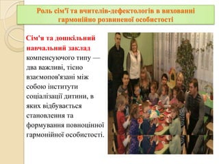 Роль сім'ї та вчителів-дефектологів в вихованні
гармонійно розвиненої особистості
Сім'я та дошкільний
навчальний заклад
компенсуючого типу —
два важливі, тісно
взаємопов'язані між
собою інститути
соціалізації дитини, в
яких відбувається
становлення та
формування повноцінної
гармонійної особистості.

 