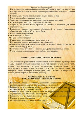Как это предотвратить?
1. Постепенно и очень настойчиво приучайте ребенка к четкому распорядку дня.
Придерживайтесь определенных правил организованного поведения. Ребенок
должен:
2. Вставать, есть, гулять, ложиться спать в одно и тоже время;
3. Уметь занять себя интересным делом;
4. Чередовать подвижные, шумные игры с умственными занятиями;
5. Находить время для общих семейных дел и труда;
6. Стараться не тратить много времени на режимные моменты (умывание,
одевание и т. д.).
7. Выполнение детьми постоянных обязанностей в семье. Постоянными
обязанностями ребенка 6-7 лет могут быть:
8. Полив комнатных растений;
9. Мытье посуды за собой;
10.Уборка в игровом уголке;
11.Стирка своих носков, носовых платочков и т. д.
12.Поддержание порядка в своих вещах, своей комнате.
13.Выполнение трудовых поручений (сходить в магазин, подмести, накрыть на
стол, вымыть посуду и т. д.);
14.Приучать к тому, чтобы любое начатое дело, ребенок доводил до конца;
15.Учите ребенка организовывать свое рабочее пространство.
4. ИНТЕЛЛЕКТУАЛЬНАЯ ГОТОВНОСТЬ К ШКОЛЕ.

Это способность ребенка быть внимательным, быстро входить в рабочую зону,
то есть с первой секунды включаться в рабочий процесс. Очень важно, чтобы
ребенок умел удерживать в голове поставленную педагогом задачу, уметь
анализировать и давать ответ (результат), и к тому же уметь самого себя
проверить. Иметь хорошую развитую речь, уметь мыслить и рассуждать, и,
конечно, иметь широкую познавательную базу.
РЕКОМЕНДАЦИИ ПО РАЗВИТИЮ
ИНТЕЛЛЕКТУАЛЬНОЙ ГОТОВНОСТИ К ШКОЛЕ.

1. Прививайте любовь к чтению, развивайте способность пересказывать,
сохранив основную мысль и последовательность действий.
2. Развивайте кругозор ребенка, водите его в театр, на экскурсии, в музеи; ходите
на прогулки по окрестностям, паркам.
3. Развивайте опыт живых представлений об окружающей действительности,
обучая наблюдать, сравнивать, анализировать.
4. Развивайте речь детей, познавательные процессы во время совместных игр.
5. Хвалите за малые достижения.
6. Создайте библиотеку познавательных книг.

 