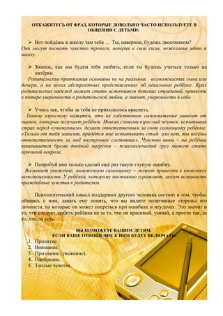 ОТКАЖИТЕСЬ ОТ ФРАЗ, КОТОРЫЕ ДОВОЛЬНО ЧАСТО ИСПОЛЬЗУЕТЕ В
ОБЩЕНИИ С ДЕТЬМИ:

 Вот пойдёшь в школу там тебе … Ты, наверное, будешь двоечником?
Они могут вызвать чувство тревоги, неверия в свои силы, нежелание идти в
школу.
 Знаешь, как мы будем тебя любить, если ты будешь учиться только на
пятёрки.
Родительские притязания основаны не на реальных возможностях сына или
дочери, а на неких абстрактных представлениях об идеальном ребёнке. Крах
родительских надежд может стать источником детских страданий, привести
к потере уверенности в родительской любви, а значит, уверенности в себе.
 Учись так, чтобы за тебя не приходилось краснеть.
Такому взрослому кажется, что их собственное самоуважение зависит от
оценок, которые получает ребёнок. Иными словами взрослый человек, испытывая
страх перед «унижением», делает ответственным за свою самооценку ребёнка:
«Только от тебя зависит, придётся мне испытывать стыд или нет, ты несёшь
ответственность за моё внутреннее состояние». Чувство вины – на ребёнка
взваливается бремя двойной нагрузки – психологический груз может стать
причиной невроза.
 Попробуй мне только сделай ещё раз такую глупую ошибку.
Вызывает унижение, заниженную самооценку – может привести к комплексу
неполноценности. У ребёнка, которому постоянно угрожают, могут возникнуть
враждебные чувства к родителям.
Психологический смысл поддержки другого человека состоит в том, чтобы,
общаясь с ним, давать ему понять, что вы видите позитивные стороны его
личности, на которые он может опереться при ошибках и неудачах. Это значит и
то, что следует любить ребёнка не за то, что он красивый, умный, а просто так, за
то, что он есть.
ВЫ ПОМОЖЕТЕ ВАШИМ ДЕТЯМ,
ЕСЛИ ВАШЕ ОТНОШЕНИЕ К НИМ БУДЕТ ВКЛЮЧАТЬ:

1.
2.
3.
4.
5.

Принятие.
Внимание.
Признание (уважение).
Одобрение.
Теплые чувства.

 