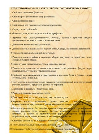 ЧТО НЕОБХОДИМО ЗНАТЬ И УМЕТЬ РЕБЁНКУ, ПОСТУПАЮЩЕМУ В ШКОЛУ:

1. Своё имя, отчество и фамилию.
2. Свой возраст (желательно дату рождения).
3. Свой домашний адрес.
4. Свой город, его главные достопримечательности.
5. Страну, в которой живёт.
6. Фамилию, имя, отчество родителей, их профессию.
7. Времена года (последовательность, месяцы, основные приметы каждого
времени года, загадки и стихи о временах года).
8. Домашних животных и их детёнышей.
9. Диких животных наших лесов, жарких стран, Севера, их повадки, детёнышей.
10.Транспорт наземный, водный, воздушный.
11.Различать одежду, обувь и головные уборы; зимующих и перелётных птиц;
овощи, фрукты и ягоды.
12.3нать и уметь рассказывать русские народные сказки.
13.Различать и правильно называть плоскостные геометрические фигуры: круг,
квадрат, прямоугольник, треугольник, овал.
14.Свободно ориентироваться в пространстве и на листе бумаги (правая –левая
сторона, верх – низ и т.д.)
15.Уметь полно и последовательно пересказать прослушанный или прочитанный
рассказ, составить, придумать рассказ по картинке.
16.3апомнить и назвать 6-10 картинок, слов.
17.Различать гласные и согласные звуки.
18.Разделять слова на слоги по количеству гласных звуков.
19.Хорошо владеть ножницами (резать полоски, квадраты,
прямоугольники, треугольники, овалы, вырезать по контуру предмет.)

круги,

20.Владеть карандашом: без линейки проводить вертикальные и горизонтальные
линии, рисовать геометрические фигуры, животных, людей, различные
предметы с опорой на геометрические формы, аккуратно закрашивать,
штриховать карандашом, не выходя за контуры предметов.
21.Свободно считать до 10 и обратно, выполнять счётные операции в пределах 10.
22.Уметь внимательно, не отвлекаясь, слушать (30 – 35 минут).
23.Сохранять стройную, хорошую осанку, особенно в положении сидя.

 