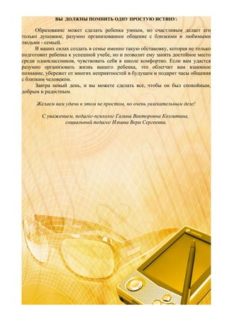 ВЫ ДОЛЖНЫ ПОМНИТЬ ОДНУ ПРОСТУЮ ИСТИНУ:

Образование может сделать ребенка умным, но счастливым делает его
только душевное, разумно организованное общение с близкими и любимыми
людьми - семьей.
В ваших силах создать в семье именно такую обстановку, которая не только
подготовит ребенка к успешной учебе, но и позволит ему занять достойное место
среди одноклассников, чувствовать себя в школе комфортно. Если вам удастся
разумно организовать жизнь вашего ребенка, это облегчит вам взаимное
познание, убережет от многих неприятностей в будущем и подарит часы общения
с близким человеком.
Завтра новый день, и вы можете сделать все, чтобы он был спокойным,
добрым и радостным.
Желаем вам удачи в этом не простом, но очень увлекательным деле!
С уважением, педагог-психолог Галина Викторовна Козлитина,
социальный педагог Ильина Вера Сергеевна.

 
