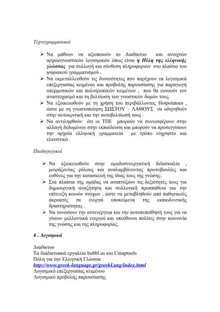 Τεχνογραμματικοί
 Να μάθουν να αξιοποιούν το Διαδίκτυο
και ανοιχτών
αρχαιογνωστικών λογισμικών όπως είναι η Πύλη της ελληνικής
γλώσσας για συλλογή και σύνθεση πληροφοριών στο πλαίσιο του
ψηφιακού γραμματισμού .
 Να εκμεταλλευθούν τις δυνατότητες που παρέχουν τα λογισμικά
επεξεργασίας κειμένου και προβολής παρουσίασης για παραγωγή
υπερμεσικών και πολυτροπικών κειμένων , που θα ευνοούν τον
αναστοχασμό και τη βελτίωση των γνωστικών δομών τους.
 Να εξοικειωθούν με τη χρήση του περιβάλλοντος Hotpotatoes ,
ώστε με τη γνωστοποίηση ΣΩΣΤΟΥ – ΛΑΘΟΥΣ να οδηγηθούν
στην αυτοκριτική και την αυτοβελτίωσή τους .
 Να αντιληφθούν ότι οι ΤΠΕ μπορούν να συνεισφέρουν στην
αλλαγή δεδομένων στην εκπαίδευση και μπορούν να προσεγγίσουν
την αρχαία ελληνική γραμματεία
με τρόπο εύχρηστο και
ελκυστικό .
Παιδαγωγικοί
 Να εξοικειωθούν στην ομαδοσυνεργατική διδασκαλία ,
μοιράζοντας ρόλους και αναλαμβάνοντας πρωτοβουλίες και
ευθύνες για την κατασκευή της ίδιας τους της γνώσης.
 Στα πλαίσια της ομάδας να αναπτύξουν τις δεξιότητές τους για
δημιουργική αναζήτηση και συλλογική προσπάθεια για την
επίτευξη κοινών στόχων , ώστε να μεταβληθούν από παθητικούς
ακροατές
σε
ενεργά
υποκείμενα
της
εκπαιδευτικής
δραστηριότητας .
 Να τονώσουν την αυτενέργεια και την αυτοπεποίθησή τους για να
γίνουν μελλοντικά ενεργοί και υπεύθυνοι πολίτες στην κοινωνία
της γνώσης και της πληροφορίας.
4 . Λογισμικά
Διαδίκτυο
Τα διαδικτυακά εργαλεία bubbl.us και Cmaptools
Πύλη για την Ελληνική Γλώσσα
http://www.greek-language.gr/greekLang/index.html
Λογισμικό επεξεργασίας κειμένου
Λογισμικό προβολής παρουσίασης

 