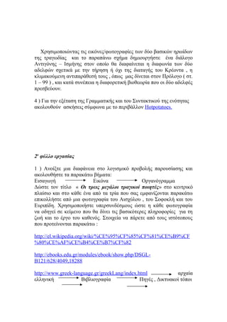 Χρησιμοποιώντας τις εικόνες/φωτογραφίες των δύο βασικών ηρωίδων
της τραγωδίας και το παραπάνω σχήμα δημιουργήστε ένα διάλογο
Αντιγόνης – Ισμήνης στον οποίο θα διαφαίνεται η διαφωνία των δύο
αδελφών σχετικά με την τήρηση ή όχι της διαταγής του Κρέοντα , η
κλιμακούμενη αντιπαράθεσή τους , όπως μας δίνεται στον Πρόλογο ( στ.
1 – 99 ) , και κατά συνέπεια η διαφορετική βιοθεωρία που οι δύο αδελφές
πρεσβεύουν.
4 ) Για την εξέταση της Γραμματικής και του Συντακτικού της ενότητας
ακολουθούν ασκήσεις σύμφωνα με το περιβάλλον Hotpotatoes.

2ο φύλλο εργασίας
1 ) Ανοίξτε μια διαφάνεια στο λογισμικό προβολής παρουσίασης και
ακολουθήστε τα παρακάτω βήματα:
Εισαγωγή
Εικόνα
Οργανόγραμμα
Δώστε τον τίτλο « Οι τρεις μεγάλοι τραγικοί ποιητές» στο κεντρικό
πλαίσιο και στο κάθε ένα από τα τρία που σας εμφανίζονται παρακάτω
επικολλήστε από μια φωτογραφία του Αισχύλου , του Σοφοκλή και του
Ευριπίδη. Χρησιμοποιήστε υπερσυνδέσμους ώστε η κάθε φωτογραφία
να οδηγεί σε κείμενο που θα δίνει τις βασικότερες πληροφορίες για τη
ζωή και το έργο του καθενός. Στοιχεία να πάρετε από τους ιστότοπους
που προτείνονται παρακάτω :
http://el.wikipedia.org/wiki/%CE%95%CF%85%CF%81%CE%B9%CF
%80%CE%AF%CE%B4%CE%B7%CF%82
http://ebooks.edu.gr/modules/ebook/show.php/DSGLB121/628/4049,18288
http://www.greek-language.gr/greekLang/index.html
αρχαία
ελληνική
Βιβλιογραφία
Πηγές , Δικτυακοί τόποι

 