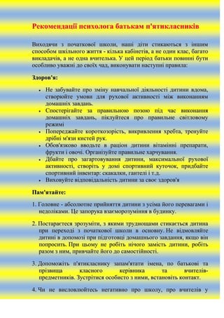 Рекомендації психолога батькам п'ятикласників
Виходячи з початкової школи, наші діти стикаються з іншим
способом шкільного життя - кілька кабінетів, а не один клас, багато
викладачів, а не одна вчителька. У цей період батьки повинні бути
особливо уважні до своїх чад, виконувати наступні правила:
Здоров'я:
Не забувайте про зміну навчальної діяльності дитини вдома,
створюйте умови для рухової активності між виконанням
домашніх завдань.
Спостерігайте за правильною позою під час виконання
домашніх завдань, піклуйтеся про правильне світловому
режимі
Попереджайте короткозорість, викривлення хребта, тренуйте
дрібні м'язи кистей рук.
Обов'язково вводьте в раціон дитини вітамінні препарати,
фрукти і овочі. Організуйте правильне харчування.
Дбайте про загартовування дитини, максимальної рухової
активності, створіть у домі спортивний куточок, придбайте
спортивний інвентар: скакалки, гантелі і т.д.
Виховуйте відповідальність дитини за своє здоров'я
Пам'ятайте:
1. Головне - абсолютне прийняття дитини з усіма його перевагами і
недоліками. Це запорука взаєморозуміння в будинку.
2. Постараєтеся зрозуміти, з якими труднощами стикається дитина
при переході з початкової школи в основну. Не відмовляйте
дитині в допомозі при підготовці домашнього завдання, якщо він
попросить. При цьому не робіть нічого замість дитини, робіть
разом з ним, привчайте його до самостійності.
3. Допоможіть п'ятикласнику запам'ятати імена, по батькові та
прізвища
класного
керівника
та
вчителівпредметників. Зустрітися особисто з ними, встановіть контакт.
4. Чи не висловлюйтесь негативно про школу, про вчителів у

 