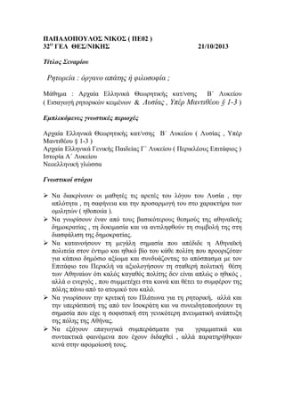 ΠΑΠΑΔΟΠΟΥΛΟΣ ΝΙΚΟΣ ( ΠΕ02 )
32Ο ΓΕΛ ΘΕΣ/ΝΙΚΗΣ

21/10/2013

Τίτλος Σεναρίου

Ρητορεία : όργανο απάτης ή φιλοσοφία ;
Μάθημα : Αρχαία Ελληνικά Θεωρητικής κατ/νσης
Β΄ Λυκείου
( Εισαγωγή ρητορικών κειμένων & Λυσίας , Υπέρ Μαντιθέου § 1-3 )
Εμπλεκόμενες γνωστικές περιοχές
Αρχαία Ελληνικά Θεωρητικής κατ/νσης Β΄ Λυκείου ( Λυσίας , Υπέρ
Μαντιθέου § 1-3 )
Αρχαία Ελληνικά Γενικής Παιδείας Γ΄ Λυκείου ( Περικλέους Επιτάφιος )
Ιστορία Α΄ Λυκείου
Νεοελληνική γλώσσα
Γνωστικοί στόχοι
 Να διακρίνουν οι μαθητές τις αρετές του λόγου του Λυσία , την
απλότητα , τη σαφήνεια και την προσαρμογή του στο χαρακτήρα των
ομιλητών ( ηθοποιία ).
 Να γνωρίσουν έναν από τους βασικότερους θεσμούς της αθηναϊκής
δημοκρατίας , τη δοκιμασία και να αντιληφθούν τη συμβολή της στη
διασφάλιση της δημοκρατίας.
 Να κατανοήσουν τη μεγάλη σημασία που απέδιδε η Αθηναϊκή
πολιτεία στον έντιμο και ηθικό βίο του κάθε πολίτη που προοριζόταν
για κάποιο δημόσιο αξίωμα και συνδυάζοντας το απόσπασμα με τον
Επιτάφιο του Περικλή να αξιολογήσουν τη σταθερή πολιτική θέση
των Αθηναίων ότι καλός καγαθός πολίτης δεν είναι απλώς ο ηθικός ,
αλλά ο ενεργός , που συμμετέχει στα κοινά και θέτει το συμφέρον της
πόλης πάνω από το ατομικό του καλό.
 Να γνωρίσουν την κριτική του Πλάτωνα για τη ρητορική, αλλά και
την υπεράσπισή της από τον Ισοκράτη και να συνειδητοποιήσουν τη
σημασία που είχε η σοφιστική στη γενικότερη πνευματική ανάπτυξη
της πόλης της Αθήνας.
 Να εξάγουν επαγωγικά συμπεράσματα για
γραμματικά και
συντακτικά φαινόμενα που έχουν διδαχθεί , αλλά παρατηρήθηκαν
κενά στην αφομοίωσή τους.

 