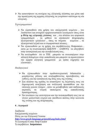  Να κατανοήσουν τη συνέχεια της ελληνικής γλώσσας και μέσα από
την προσέγγιση της αρχαίας ελληνικής να γνωρίσουν καλύτερα τη νέα
ελληνική .
Τεχνογραμματικοί
 Να εξασκηθούν στη χρήση του επεξεργαστή κειμένου , του
Διαδικτύου και ανοιχτών αρχαιογνωστικών λογισμικών όπως είναι
η Πύλη της ελληνικής γλώσσας και , στο πλαίσιο του ψηφιακού
γραμματισμού , να μάθουν να αξιοποιούν πληροφορίες
ηλεκτρονικών εργαλείων , όπως τα σώματα
κειμένου , τα
ηλεκτρονικά λεξικά και οι συμφραστικοί πίνακες .
 Να εξοικειωθούν με τη χρήση του περιβάλλοντος Hotpotatoes ,
ώστε με τη γνωστοποίηση ΣΩΣΤΟΥ – ΛΑΘΟΥΣ να οδηγηθούν
στην αυτοκριτική και την αυτοβελτίωσή τους .
 Να αντιληφθούν ότι οι ΤΠΕ μπορούν να συνεισφέρουν στην
αλλαγή δεδομένων στην εκπαίδευση και μπορούν να προσεγγίσουν
την αρχαία ελληνική γραμματεία
με τρόπο εύχρηστο και
ελκυστικό .
Παιδαγωγικοί
 Να εξοικειωθούν στην ομαδοσυνεργατική διδασκαλία ,
μοιράζοντας ρόλους και αναλαμβάνοντας πρωτοβουλίες και
ευθύνες για την κατασκευή της ίδιας τους της γνώσης.
 Στα πλαίσια της ομάδας να αναπτύξουν τις δεξιότητές τους για
δημιουργική αναζήτηση και συλλογική προσπάθεια για την
επίτευξη κοινών στόχων , ώστε να μεταβληθούν από παθητικούς
ακροατές
σε
ενεργά
υποκείμενα
της
εκπαιδευτικής
δραστηριότητας .
 Να τονώσουν την αυτενέργεια και την αυτοπεποίθησή τους για να
γίνουν μελλοντικά ενεργοί και υπεύθυνοι πολίτες στην κοινωνία
της γνώσης και της πληροφορίας.
4 . Λογισμικά
Διαδίκτυο
Επεξεργαστής κειμένου
Πύλη για την Ελληνική Γλώσσα
http://www.greek-language.gr/greekLang/index.html
Το λογισμικό Comic Strip Creator
Το περιβάλλον hotpotatoes

 