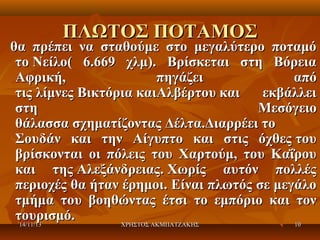ΠΛΩΤΟΣ ΠΟΤΑΜΟΣ

θα πρέπει να σταθούμε στο μεγαλύτερο ποταμό
το Νείλο( 6.669 χλμ). Βρίσκεται στη Βόρεια
Αφρική,
πηγάζει
από
τις λίμνες Βικτόρια καιΑλβέρτου και
εκβάλλει
στη
Μεσόγειο
θάλασσα σχηματίζοντας Δέλτα.Διαρρέει το
Σουδάν και την Αίγυπτο και στις όχθες του
βρίσκονται οι πόλεις του Χαρτούμ, του Καΐρου
και της Αλεξάνδρειας. Χωρίς αυτόν πολλές
περιοχές θα ήταν έρημοι. Είναι πλωτός σε μεγάλο
τμήμα του βοηθώντας έτσι το εμπόριο και τον
τουρισμό.
14/11/13
ΧΡΗΣΤΟΣ ΑΚΜΠΑΤΖΑΚΗΣ
10

 