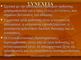 





ΣΥΝΕΧΕΙΑ άρδευσης
Σχετικά με την κατασκευή υποδομών
χρησιμοποιείται και ο όρος έγγειες βελτιώσεις, που
σημαίνει βελτιώσεις του εδάφους.
Σημαντικά έργα άρδευσης είναι η κατασκευή
φραγμάτων, η κατασκευή λιμνοδεξαμενών, η
κατασκευή αρδευτικών δικτύων διανομής και οι
γεωτρήσεις.
Οι εγγειοβελτιωτικές δραστηριότητες
περιλαμβάνουν, εκτός από τα έργα άρδευσης, τα
αντιπλημμυρικά έργα, τα αποξηραντικά έργα, τις
αναδασώσεις και τις ισοπεδώσεις/συστηματοποίηση
εδαφών.
14/11/13
ΧΡΗΣΤΟΣ ΑΚΜΠΑΤΖΑΚΗΣ
3

 
