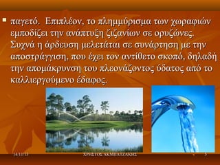 

παγετό. Επιπλέον, το πλημμύρισμα των χωραφιών
εμποδίζει την ανάπτυξη ζιζανίων σε ορυζώνες.
Συχνά η άρδευση μελετάται σε συνάρτηση με την
αποστράγγιση, που έχει τον αντίθετο σκοπό, δηλαδή
την απομάκρυνση του πλεονάζοντος ύδατος από το
καλλιεργούμενο έδαφος.

14/11/13

ΧΡΗΣΤΟΣ ΑΚΜΠΑΤΖΑΚΗΣ

5

 