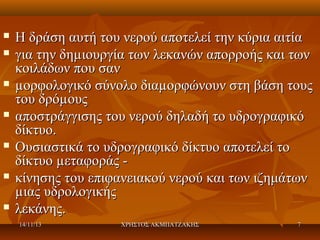 












Η δράση αυτή του νερού αποτελεί την κύρια αιτία
για την δηµιουργία των λεκανών απορροής και των
κοιλάδων που σαν
µορφολογικό σύνολο διαµορφώνουν στη βάση τους
του δρόµους
αποστράγγισης του νερού δηλαδή το υδρογραφικό
δίκτυο.
Ουσιαστικά το υδρογραφικό δίκτυο αποτελεί το
δίκτυο µεταφοράς κίνησης του επιφανειακού νερού και των ιζημάτων
µιας υδρολογικής
λεκάνης.
14/11/13

ΧΡΗΣΤΟΣ ΑΚΜΠΑΤΖΑΚΗΣ

7

 