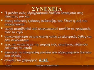 













ΣΥΝΕΧΕΙΑ
Η µελέτη ενός υδρογραφικού δικτύου εστιάζεται στις

Η µελέτη ενός υδρογραφικού δικτύου εστιάζεται στις
ιδιότητες του και
στους πιθανούς τρόπους ανάπτυξής του. Όταν η ροή του
επιφανειακού
νερού µεταβληθεί από επιφανειακού µανδύα σε γραµµική,
τότε το νερό
συγκεντρώνεται σε µια στενή κοίτη µε πλευρικές όχθες και
ρέει ευκολότερα
προς τα κατάντη µε την µορφή ενός επιµήκους υδάτινου
ρεύµατος το οποίο
αποτελεί τη στοιχειώδη µονάδα του υδρογραφικού δικτύου
που αλλιώς
ονοµάζεται χείµαρρος. ΚΛΙΚ.
14/11/13

ΧΡΗΣΤΟΣ ΑΚΜΠΑΤΖΑΚΗΣ

8

 