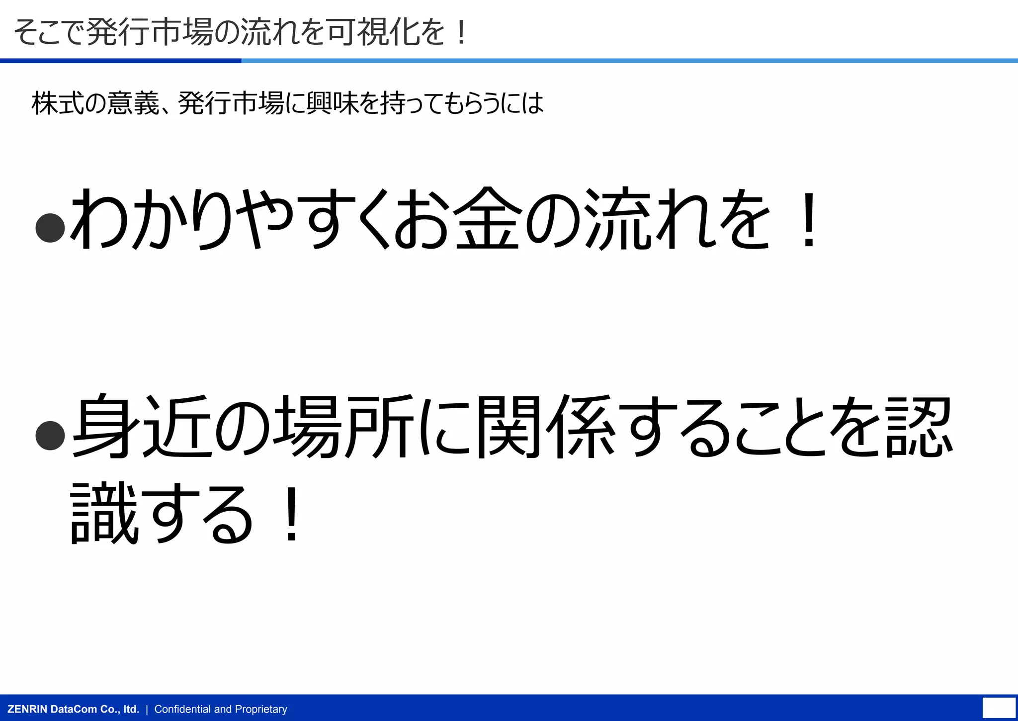 そこで発行市場の流れを可視化を！
株式の意義、発行市場に興味を持ってもらうには

わかりやすくお金の流れを！

身近の場所に関係することを認

識する！

ZENRIN DataCom Co., ltd. | Confidential and Proprietary

 