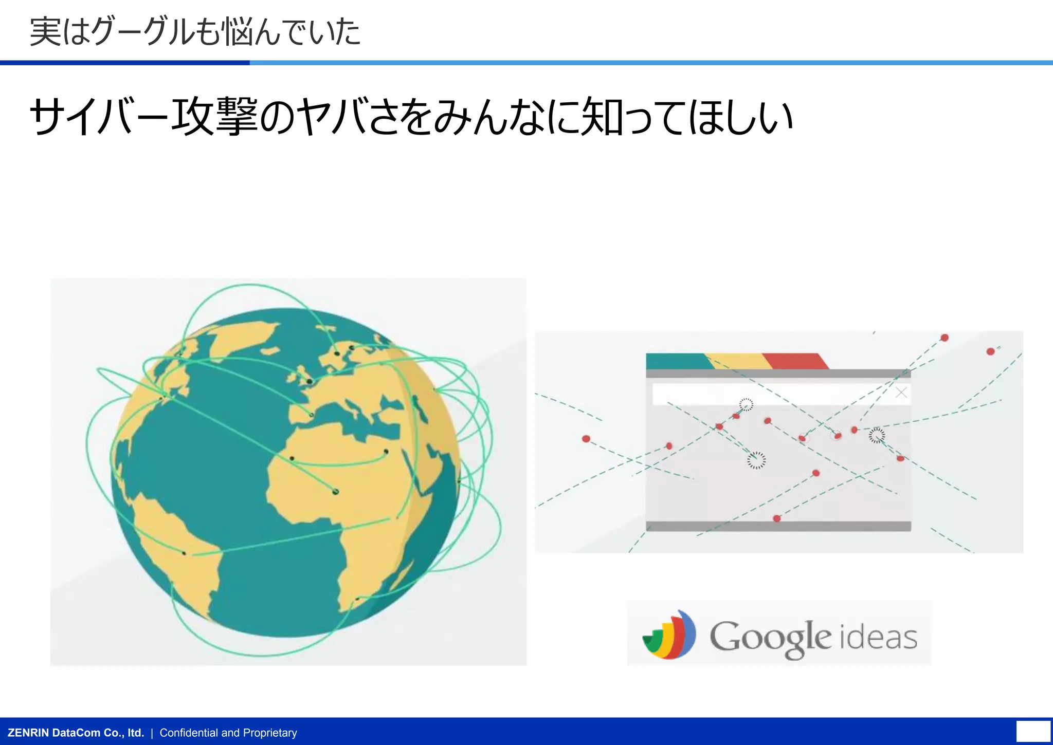 実はグーグルも悩んでいた

サイバー攻撃のヤバさをみんなに知ってほしい

ZENRIN DataCom Co., ltd. | Confidential and Proprietary

 