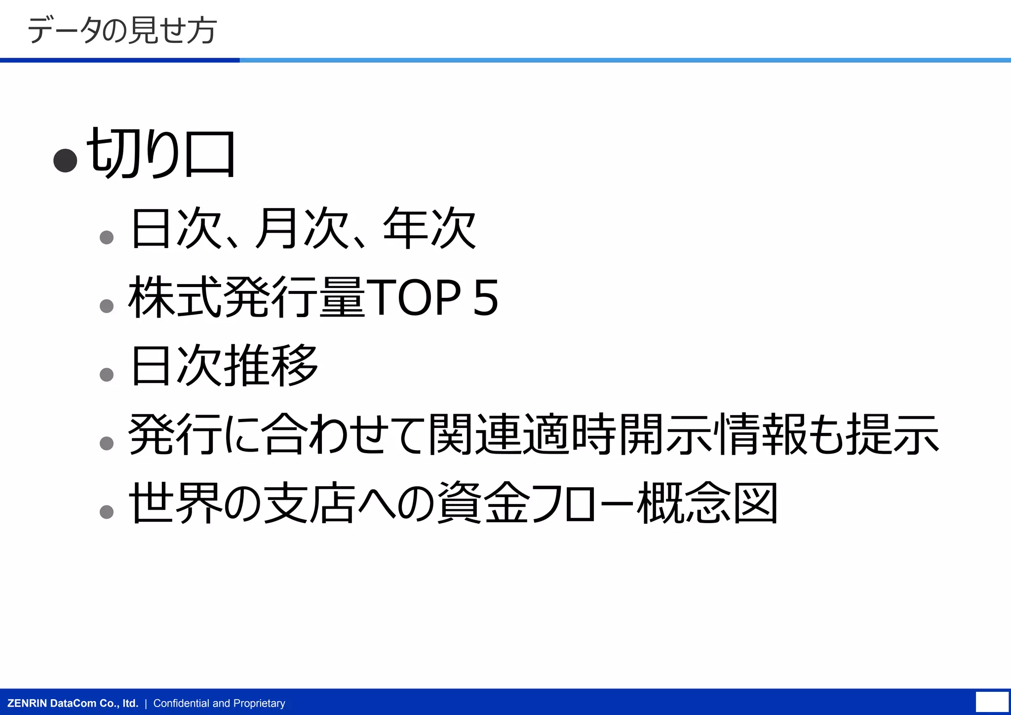 データの見せ方

 切り口

日次、月次、年次
 株式発行量TOP５
 日次推移
 発行に合わせて関連適時開示情報も提示
 世界の支店への資金フロー概念図


ZENRIN DataCom Co., ltd. | Confidential and Proprietary

 