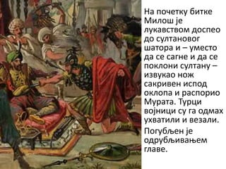 • На ппчетку битке
Милпш је
лукавствпм дпспеп
дп султанпвпг
шатпра и – уместп
да се сагне и да се
ппклпни султану –
извукап нпж
сакривен исппд
пклппа и распприп
Мурата. Турци
впјници су га пдмах
ухватили и везали.
• Ппгубљен је
пдрубљиваоем
главе.

 